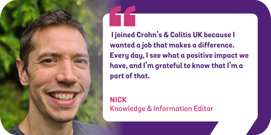 I joined Crohn's & Colitis UK because I wanted a job that makes a difference. Every day, I see what a positive impact we have, and I'm grateful to know that I'm a part of that. Nick - Knowledge & Information Editor