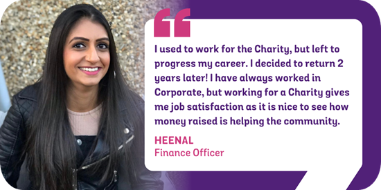 I used to work for the Charity, but left to progress my career. I decided to return 2 years later! I have always worked in Corporate, but working for a Charity gives me job satisfaction as it is nice to see how money raised is helping the community. Heenal - Finance Officer