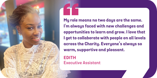 My role means that no two days are the same. I'm constantly faced with new challenges and opportunities to learn and grow. I love that I get to collaborate with people on all levels across the Charity and everyone’s always so warm, supportive and pleasant. Edith, Executive Assistant