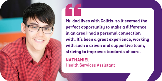 My dad lives with Colitis, so it seemed the perfect opportunity to make a difference in an area I had a personal connection with. It’s been a great experience, working with such a driven and supportive team, striving to improve standards of care. Nathaniel, Health Services Assistant