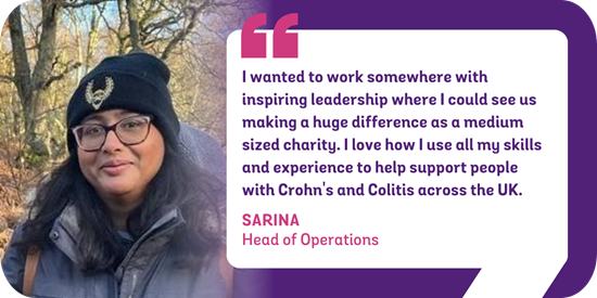 I wanted to work somewhere with inspiring leadership where I could see us making a huge difference as a medium sized charity. I love that I can use all my skills and experience to help us support people with Crohn's and Colitis all across the UK. Sarina, Head of Operations