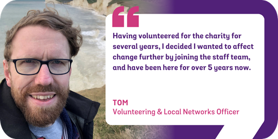 Having volunteered for the charity for several years, I decided I wanted to affect change further by joining the staff team, and have been here for over 5 years now. Tom, Volunteering & Local Networks Officer